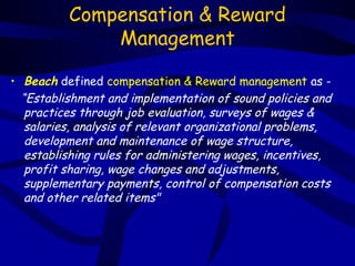 Compensation & Reward
              Management

• Beach defined compensation & Reward management as -
  “Establishment and implementation of sound policies and
   practices through job evaluation, surveys of wages &
   salaries, analysis of relevant organizational problems,
   development and maintenance of wage structure,
   establishing rules for administering wages, incentives,
   profit sharing, wage changes and adjustments,
   supplementary payments, control of compensation costs
   and other related items"
 