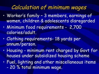 Calculation of minimum wages
• Worker’s family – 3 members, earnings of
  women, children & adolescents disregarded
• Minimum food requirements - 2,700
  calories/adult.
• Clothing requirements- 18 yards per
  annum/person.
• Housing - minimum rent charged by Govt for
  houses under subsidized housing scheme
• Fuel, lighting and other miscellaneous items
  - 20 % total minimum wage.
 