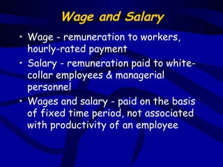 Wage and Salary
• Wage - remuneration to workers,
  hourly-rated payment
• Salary - remuneration paid to white-
  collar employees & managerial
  personnel
• Wages and salary - paid on the basis
  of fixed time period, not associated
  with productivity of an employee
 