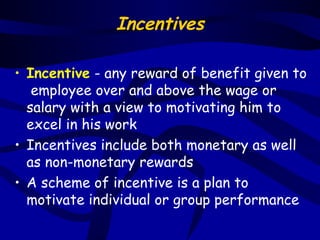 Incentives

• Incentive - any reward of benefit given to
   employee over and above the wage or
  salary with a view to motivating him to
  excel in his work
• Incentives include both monetary as well
  as non-monetary rewards
• A scheme of incentive is a plan to
  motivate individual or group performance
 