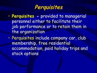 Perquisites
• Perquisites - provided to managerial
  personnel either to facilitate their
  job performance or to retain them in
  the organization
• Perquisites include company car, club
  membership, free residential
  accommodation, paid holiday trips and
  stock options
 
