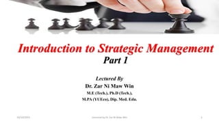 Introduction to Strategic Management
Part 1
Lectured By
Dr. Zar Ni Maw Win
M.E (Tech.), Ph.D (Tech.),
M.PA (YUEco), Dip. Med. Edu.
Lectured by Dr. Zar Ni Maw Win 1
10/10/2022
 