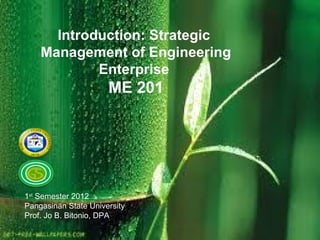 Introduction: Strategic
    Management of Engineering
            Enterprise
                      ME 201




1st Semester 2012
Pangasinan State University
Prof. Jo B. Bitonio, DPA
 