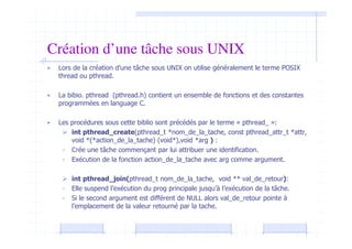 Création d’une tâche sous UNIX
• Lors de la création d’une tâche sous UNIX on utilise généralement le terme POSIX
thread ou pthread.
• La bibio. pthread (pthread.h) contient un ensemble de fonctions et des constantes
programmées en language C.
• Les procédures sous cette biblio sont précédés par le terme « pthread_ »:
 int pthread_create(pthread_t *nom_de_la_tache, const pthread_attr_t *attr,
void *(*action_de_la_tache) (void*),void *arg ) :
- Crée une tâche commençant par lui attribuer une identification.
- Exécution de la fonction action_de_la_tache avec arg comme argument.
 int pthread_join(pthread_t nom_de_la_tache, void ** val_de_retour):
- Elle suspend l’exécution du prog principale jusqu’à l’exécution de la tâche.
- Si le second argument est différent de NULL alors val_de_retour pointe à
l’emplacement de la valeur retourné par la tache.
 