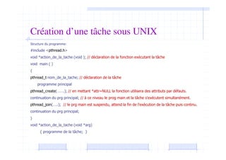 Création d’une tâche sous UNIX
Structure du programme:
#include <pthread.h>
void *action_de_la_tache (void ); // déclaration de la fonction exécutant la tâche
void main ( )
{
pthread_t nom_de_la_tache; // déclaration de la tâche
programme principal
pthread_create(…….); // en mettant *attr=NULL la fonction utilisera des attributs par défauts.
continuation du prg principal; // à ce niveau le prog main et la tâche s’exécutent simultanément.
pthread_join(…..); // le prg main est suspendu, attend la fin de l’exécution de la tâche puis continu.
continuation du prg principal;
}
void *action_de_la_tache (void *arg)
{ programme de la tâche; }
 