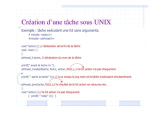 Création d’une tâche sous UNIX
Exemple : tâche exécutant une fct sans arguments:
# include <stdio.h>
#include <pthread.h>
void *action (); // déclaration de la fct de la tâche
void main ( )
{
pthread_t tache; // déclaration du nom de la tâche
printf(’’ avant la tache n ’’);
pthread_create(&tache, NULL, action, NULL); // la fct action n’a pas d’argument.
printf( ‘’ aprés la tache’’ n); // à ce niveau le prg main et la tâche s’exécutent simultanément.
pthread_join(tache, NULL);// le résultat de la fct action ne retourne rien.
}
void *action () // la fct action n’a pas d’argument.
{ printf( ‘’ hello’’ n); }
 
