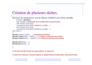 Création de plusieurs tâches.
Structure du programme: cas de tâches modifiant une même variable.
#include <pthread.h>
Type variable; // déclaration de la variable dans le prg principale.
void *action1 (void *arg)
{ programme de la tâche modifiant la variable; }
void *action2 (void *arg)
{ programme de la tâche modifiant la variable; }
void main ( )
{
pthread_t tache1, tache2, … ; // déclaration des tâches
pthread_create(tache1,…,action1,...); // création et exécution de la tache1.
pthread_create(tache2, ,…,action2,...); // création et exécution de la tache2.
…
pthread_join(tache1,…..);
pthread_join(tache2,…..);
…
}
// Comment est géré l’accès de chaque tâche à la ressource?
// l’accès à la ressource n’est pas organisé, le résultat finale est imprévisible, il faut synchroniser.
 