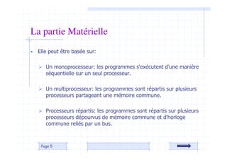 • Elle peut être basée sur:
 Un monoprocesseur: les programmes s'exécutent d’une manière
séquentielle sur un seul processeur.
 Un multiprocesseur: les programmes sont répartis sur plusieurs
processeurs partageant une mémoire commune.
 Processeurs répartis: les programmes sont répartis sur plusieurs
processeurs dépourvus de mémoire commune et d'horloge
commune reliés par un bus.
Page 5
La partie Matérielle
 