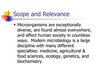 Scope and Relevance Microorganisms are exceptionally diverse, are found almost everywhere, and affect human society in countless ways.  Modern microbiology is a large discipline with many different specialties: medicine, agricultural & food sciences, ecology, genetics, and biochemistry.  