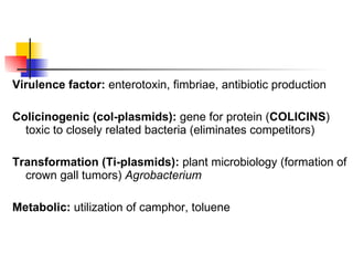 Virulence factor:  enterotoxin, fimbriae, antibiotic production Colicinogenic (col-plasmids):  gene for protein ( COLICINS ) toxic to closely related bacteria (eliminates competitors) Transformation (Ti-plasmids):  plant microbiology (formation of crown gall tumors)  Agrobacterium   Metabolic:  utilization of camphor, toluene  