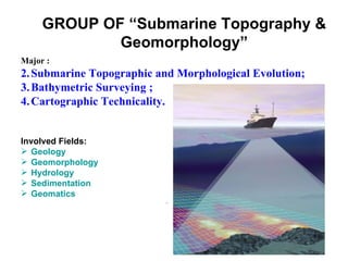 GROUP OF “Submarine Topography &
             Geomorphology”
Major :
2. Submarine Topographic and Morphological Evolution;
3. Bathymetric Surveying ;
4. Cartographic Technicality.


Involved Fields:
 Geology
 Geomorphology
 Hydrology
 Sedimentation
 Geomatics
                           .
 