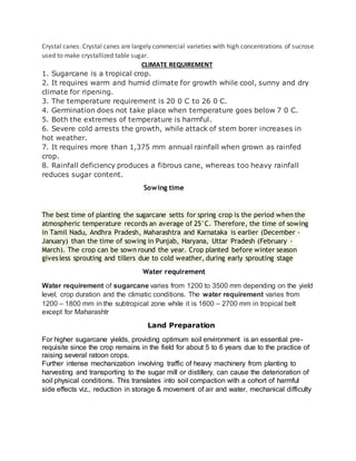Crystal canes. Crystal canes are largely commercial varieties with high concentrations of sucrose
used to make crystallized table sugar.
CLIMATE REQUIREMENT
1. Sugarcane is a tropical crop.
2. It requires warm and humid climate for growth while cool, sunny and dry
climate for ripening.
3. The temperature requirement is 20 0 C to 26 0 C.
4. Germination does not take place when temperature goes below 7 0 C.
5. Both the extremes of temperature is harmful.
6. Severe cold arrests the growth, while attack of stem borer increases in
hot weather.
7. It requires more than 1,375 mm annual rainfall when grown as rainfed
crop.
8. Rainfall deficiency produces a fibrous cane, whereas too heavy rainfall
reduces sugar content.
Sowing time
The best time of planting the sugarcane setts for spring crop is the period when the
atmospheric temperature records an average of 25°C. Therefore, the time of sowing
in Tamil Nadu, Andhra Pradesh, Maharashtra and Karnataka is earlier (December -
January) than the time of sowing in Punjab, Haryana, Uttar Pradesh (February -
March). The crop can be sown round the year. Crop planted before winter season
gives less sprouting and tillers due to cold weather, during early sprouting stage
Water requirement
Water requirement of sugarcane varies from 1200 to 3500 mm depending on the yield
level, crop duration and the climatic conditions. The water requirement varies from
1200 – 1800 mm in the subtropical zone while it is 1600 – 2700 mm in tropical belt
except for Maharashtr
Land Preparation
For higher sugarcane yields, providing optimum soil environment is an essential pre-
requisite since the crop remains in the field for about 5 to 6 years due to the practice of
raising several ratoon crops.
Further intense mechanization involving traffic of heavy machinery from planting to
harvesting and transporting to the sugar mill or distillery, can cause the deterioration of
soil physical conditions. This translates into soil compaction with a cohort of harmful
side effects viz., reduction in storage & movement of air and water, mechanical difficulty
 