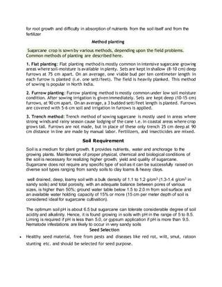 for root growth and difficulty in absorption of nutrients from the soil itself and from the
fertilizer
Method planting
Sugarcane crop is sown by various methods, depending upon the field problems.
Common methods of planting are described here.
1. Flat planting: Flat planting method is mostly common in intensive sugarcane growing
areas where soil-moisture is available in plenty. Sets are kept in shallow (8-10 cm) deep
furrows at 75 cm apart. On an average, one viable bud per ten centimeter length in
each furrow is planted (i.e. one sett/feet). The field is heavily planked. This method
of sowing is popular in North India.
2. Furrow planting: Furrow planting method is mostly common under low soil moisture
condition. After sowing irrigation is given immediately. Sets are kept deep (10-15 cm)
furrows, at 90 cm apart. On an average, a 3 budded sett/feet length is planted. Furrows
are covered with 5-6 cm soil and irrigation in furrows is applied.
3. Trench method: Trench method of sowing sugarcane is mostly used in areas where
strong winds and rainy season cause lodging of the cane i.e. in coastal areas where crop
grows tall. Furrows are not made, but in place of these only trench 25 cm deep at 90
cm distance in line are made by manual labor. Fertilizers, and insecticides are mixed.
Soil Requirement
Soil is a medium for plant growth. It provides nutrients, water and anchorage to the
growing plants. Maintenance of proper physical, chemical and biological conditions of
the soil is necessary for realizing higher growth, yield and quality of sugarcane.
Sugarcane does not require any specific type of soil as it can be successfully raised on
diverse soil types ranging from sandy soils to clay loams & heavy clays.
well drained, deep, loamy soil with a bulk density of 1.1 to 1.2 g/cm3 (1.3-1.4 g/cm3 in
sandy soils) and total porosity, with an adequate balance between pores of various
sizes, is higher than 50%; ground water table below 1.5 to 2.0 m from soil surface and
an available water holding capacity of 15% or more (15 cm per meter depth of soil is
considered ideal for sugarcane cultivation).
The optimum soil pH is about 6.5 but sugarcane can tolerate considerable degree of soil
acidity and alkalinity. Hence, it is found growing in soils with pH in the range of 5 to 8.5.
Liming is required if pH is less than 5.0, or gypsum application if pH is more than 9.5.
Nematode infestations are likely to occur in very sandy soils
Seed Selection
 Healthy seed material, free from pests and diseases like red rot, wilt, smut, ratoon
stunting etc. and should be selected for seed purpose.
 