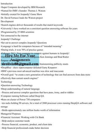 Introduction
•Super Computer developed by IBM Research
•Named for IMB’s founder: Thomas J. Watson
•Initially created for Jeopardy! Game Show
Dr. David Ferrucci leads the Watson project
Development
•Search engines deliver thousands of results that match keywords
•University’s have worked on a consistent question answering software for years
•Programmed by 25 IBM scientists
Not connected to the internet
Jeopardy! Challenge
•Set out to answer complex Jeopardy! Questions
•Language is hard for computers because of “intended meaning”
•During trials, it won 70% of practice games
•February 2011: First computer to compete against humans in Jeopardy!
•Defeated shows greatest two champions Ken Jennings and Brad Rutter
Purpose of Watson
•Idea formed during IBM top executives brainstorming publicity stunts
•DeepBlue– chess supercomputer defeated Garry Kasparov
•IBM’s previous most advanced machine was slow and inaccurate
•Overall goal: “to create a new generation of technology that can find answers from data more
effectively than current search engines”
Technology
•Question-answering Technology
•Deep understanding of natural language.
–Process and answer complex questions that have puns, irony, and/or riddles
•Computer running Software called Deep QA
•Runs on cluster of Power 750 computers
–ten racks holding 90 servers, for a total of 2880 processor cores running DeepQA software and
storage
–Holds approximately one million books worth of information
Managerial Purposes
•Financial Assistant: Working with Citi Bank
–Help analyze customer needs
–Process financial, economic, product, and client data
–Help financial professionals make better decision
 