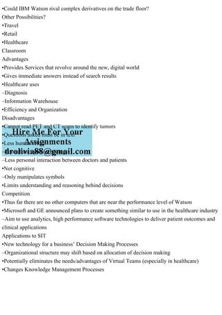 •Could IBM Watson rival complex derivatives on the trade floor?
Other Possibilities?
•Travel
•Retail
•Healthcare
Classroom
Advantages
•Provides Services that revolve around the new, digital world
•Gives immediate answers instead of search results
•Healthcare uses
–Diagnosis
–Information Warehouse
•Efficiency and Organization
Disadvantages
•Cannot read PET and CT scans to identify tumors
•Questions asked must be in text
•Less human effort
–Too reliant upon technology
–Less personal interaction between doctors and patients
•Not cognitive
–Only manipulates symbols
•Limits understanding and reasoning behind decisions
Competition
•Thus far there are no other computers that are near the performance level of Watson
•Microsoft and GE announced plans to create something similar to use in the healthcare industry
–Aim to use analytics, high performance software technologies to deliver patient outcomes and
clinical applications
Applications to SIT
•New technology for a business’ Decision Making Processes
–Organizational structure may shift based on allocation of decision making
•Potentially eliminates the needs/advantages of Virtual Teams (especially in healthcare)
•Changes Knowledge Management Processes
 