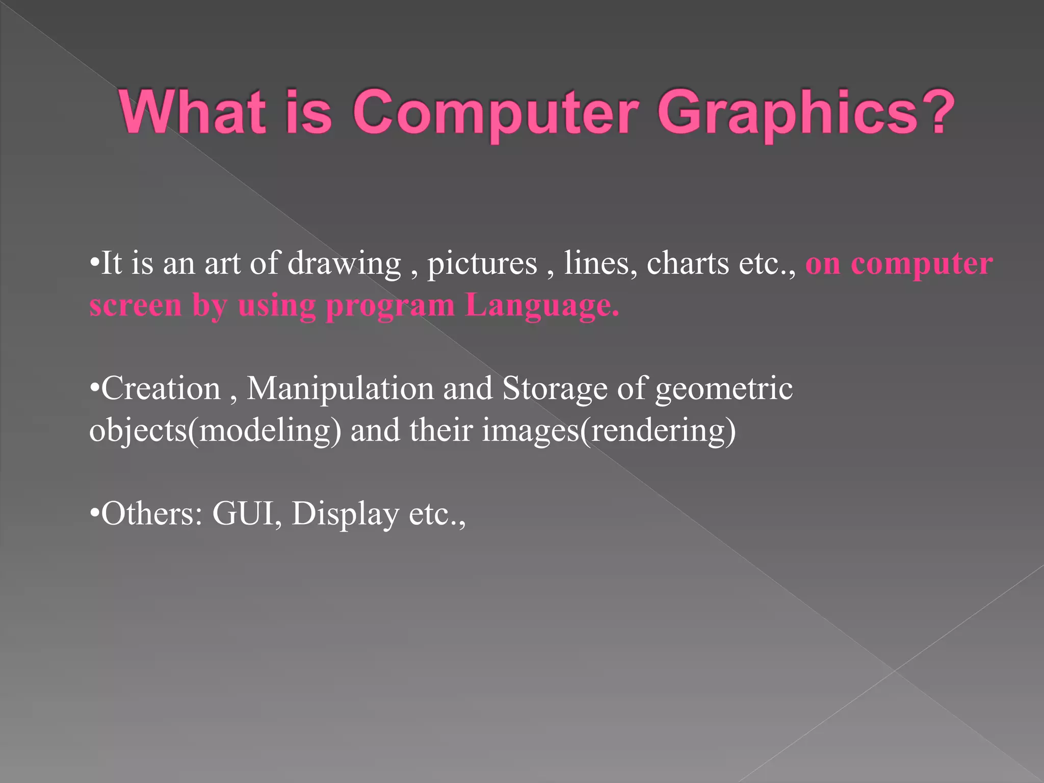•It is an art of drawing , pictures , lines, charts etc., on computer
screen by using program Language.
•Creation , Manipulation and Storage of geometric
objects(modeling) and their images(rendering)
•Others: GUI, Display etc.,
 