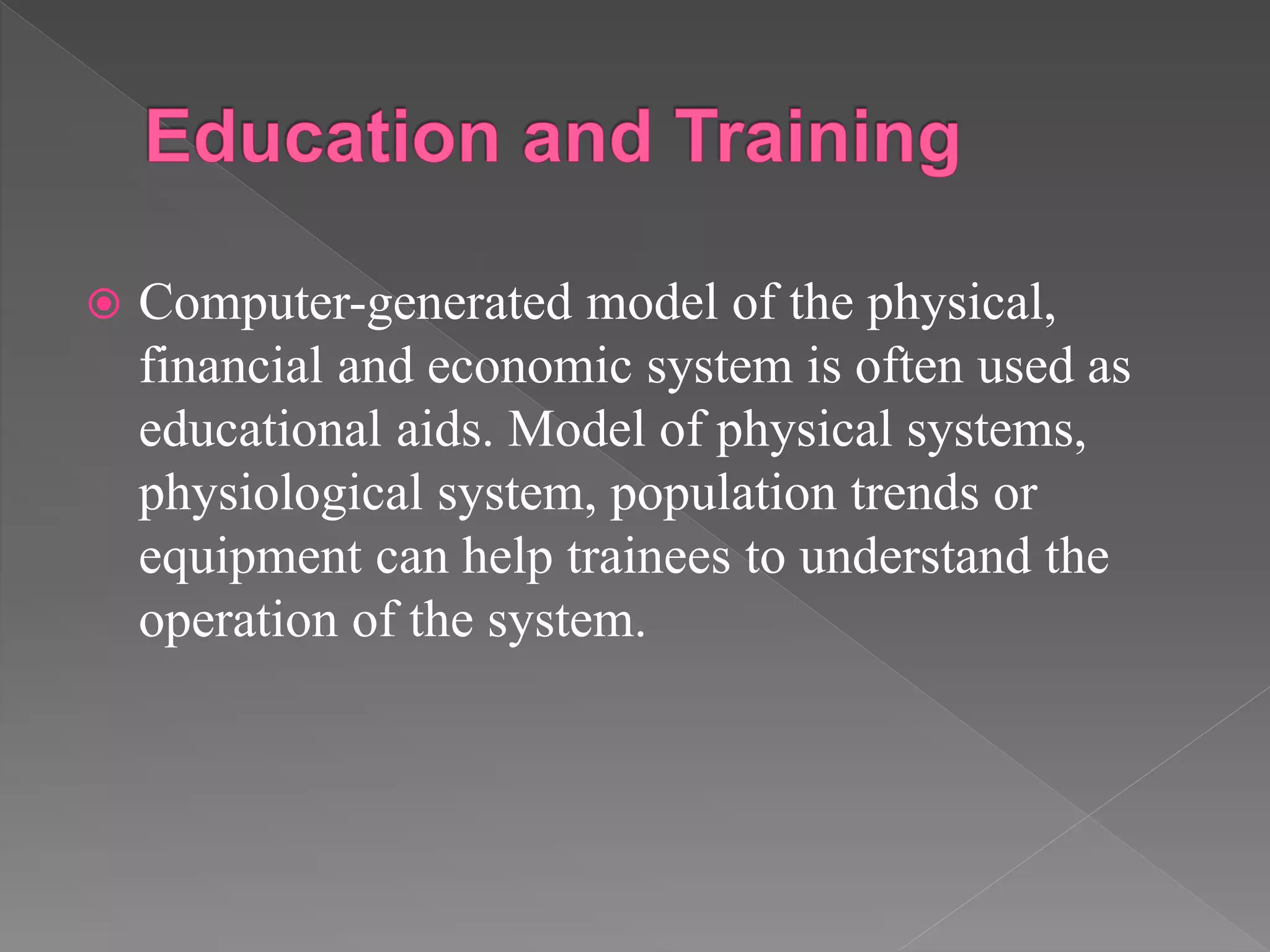  Computer-generated model of the physical,
financial and economic system is often used as
educational aids. Model of physical systems,
physiological system, population trends or
equipment can help trainees to understand the
operation of the system.
 