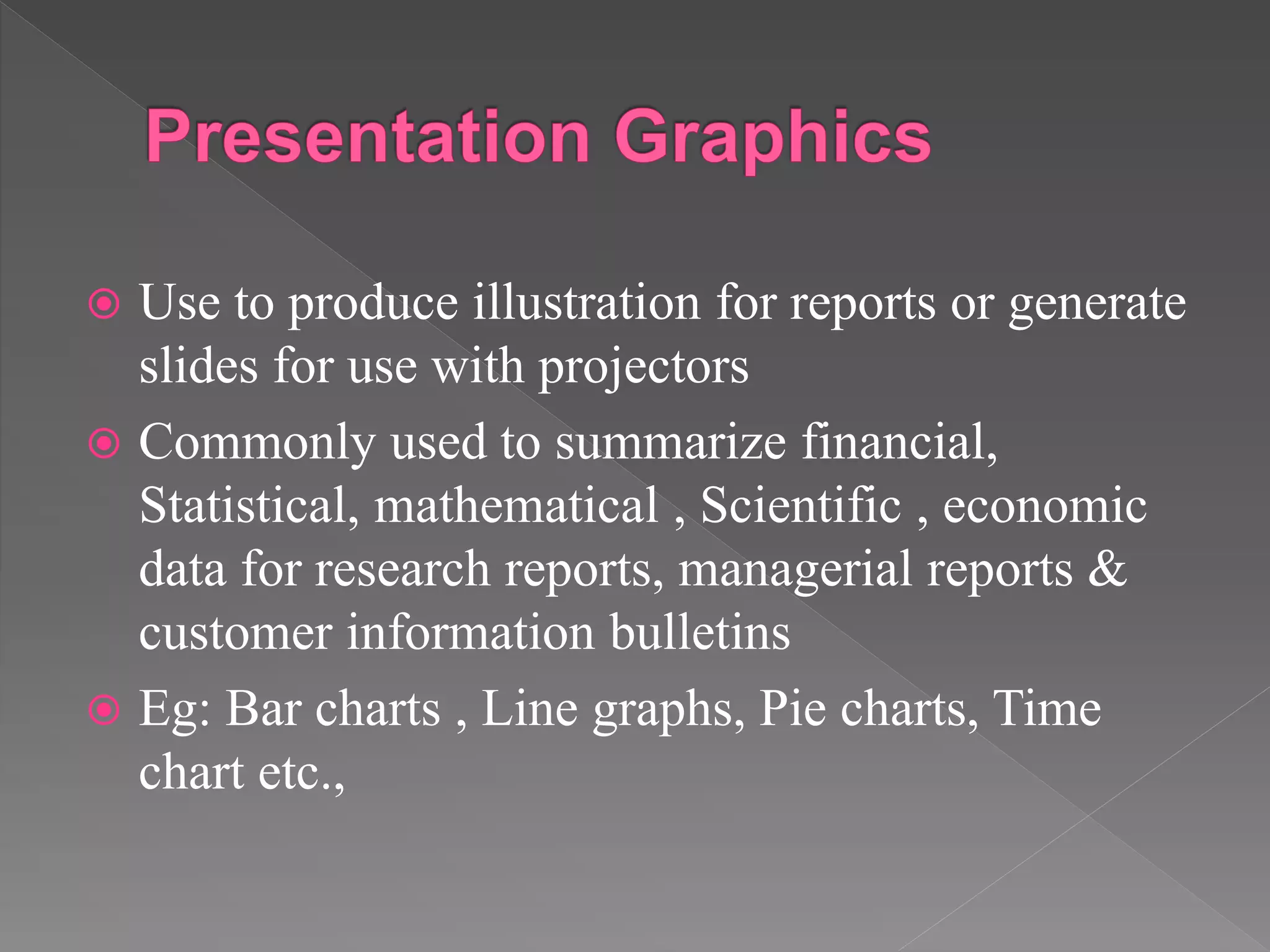  Use to produce illustration for reports or generate
slides for use with projectors
 Commonly used to summarize financial,
Statistical, mathematical , Scientific , economic
data for research reports, managerial reports &
customer information bulletins
 Eg: Bar charts , Line graphs, Pie charts, Time
chart etc.,
 