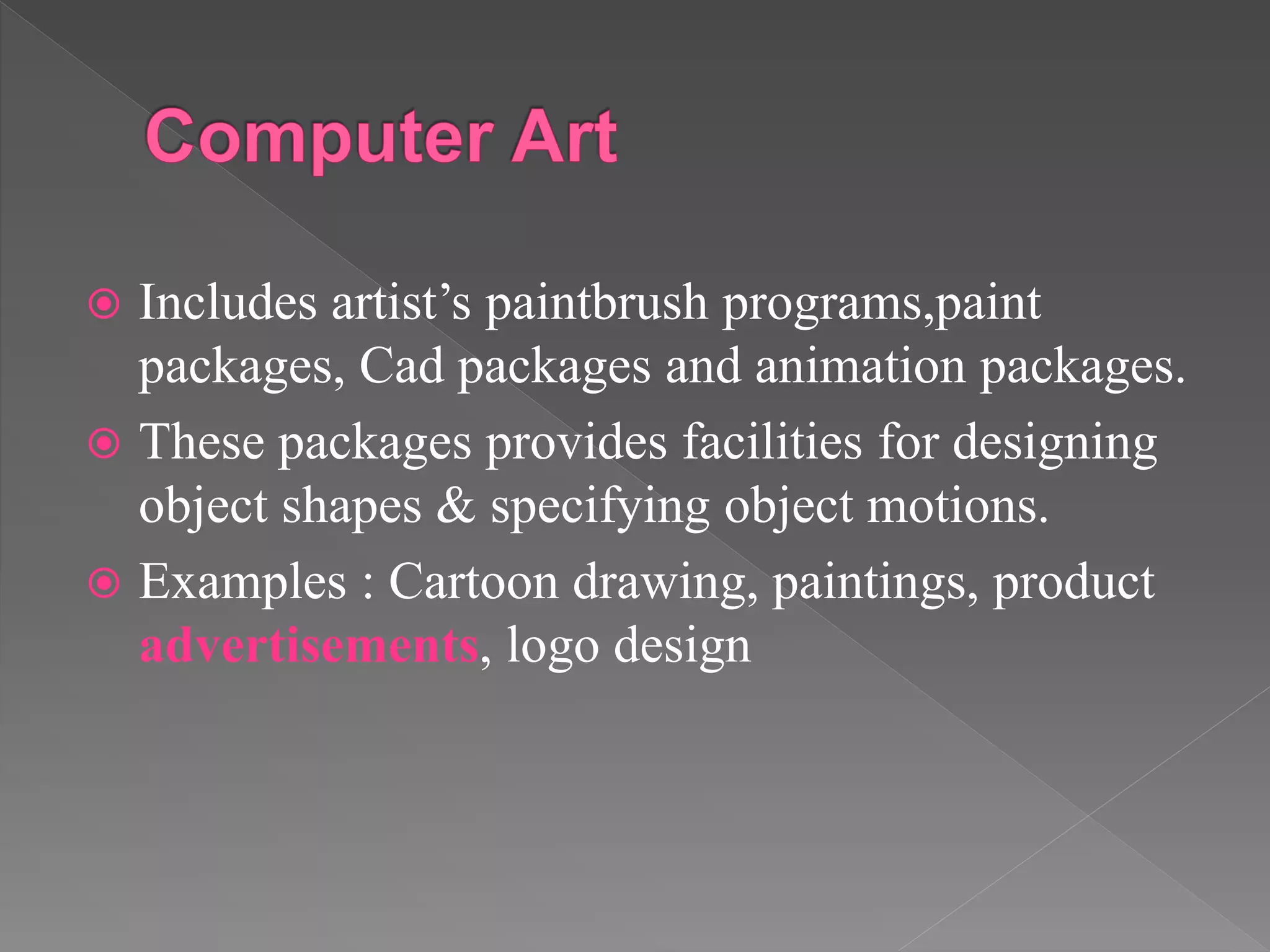  Includes artist’s paintbrush programs,paint
packages, Cad packages and animation packages.
 These packages provides facilities for designing
object shapes & specifying object motions.
 Examples : Cartoon drawing, paintings, product
advertisements, logo design
 