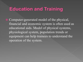  Computer-generated model of the physical,
financial and economic system is often used as
educational aids. Model of physical systems,
physiological system, population trends or
equipment can help trainees to understand the
operation of the system.
 