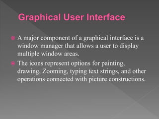  A major component of a graphical interface is a
window manager that allows a user to display
multiple window areas.
 The icons represent options for painting,
drawing, Zooming, typing text strings, and other
operations connected with picture constructions.
 