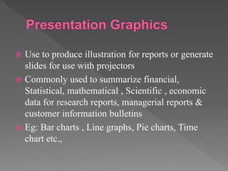  Use to produce illustration for reports or generate
slides for use with projectors
 Commonly used to summarize financial,
Statistical, mathematical , Scientific , economic
data for research reports, managerial reports &
customer information bulletins
 Eg: Bar charts , Line graphs, Pie charts, Time
chart etc.,
 