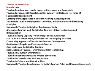 Themes for Discussion
Introduction
Tourism Development- needs, opportunities, scope and Constraints
Tourism Environment Interrelationship: Synergy, conflicts and relevance of
Sustainable Development
Contemporary Approaches in Tourism Planning & Development
Sustainable Tourism Development: Definition, Interpretation and the Guiding
Principles
Sustainable Tourism in Religious Traditions of India
Alternative Tourism and Sustainable Tourism – Inter-relationships and
Differentiation
Tourism Carrying Capacity – the Concept and its Application
Eco Tourism – Thrust Areas, Principles and the on-going Practices
Community Approach of Sustainable Tourism Development
Destination Lifecycle and Sustainable Tourism
Case studies on Sustainable Tourism
Case Studies on Tourism – Environment Inter-relationship:
Tourism in Mountain Environment
Tourism in National Parks and Wildlife Sanctuaries
Tourism in Coastal Areas, Beaches, Islands
Tourism in Cultural and Historical Sites
Sustainable Tourism Development in India’s Tourism Policy and Planning Framework
 