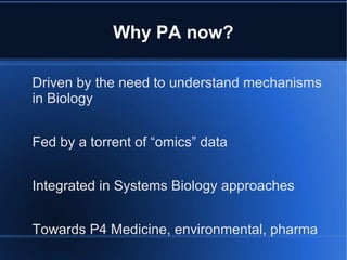 Why PA now?

Driven by the need to understand mechanisms
in Biology


Fed by a torrent of “omics” data


Integrated in Systems Biology approaches


Towards P4 Medicine, environmental, pharma
 