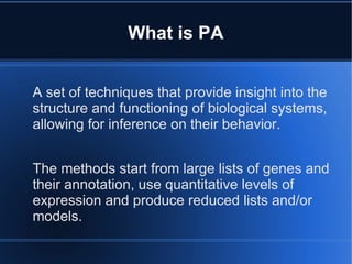 What is PA


A set of techniques that provide insight into the
structure and functioning of biological systems,
allowing for inference on their behavior.


The methods start from large lists of genes and
their annotation, use quantitative levels of
expression and produce reduced lists and/or
models.
 