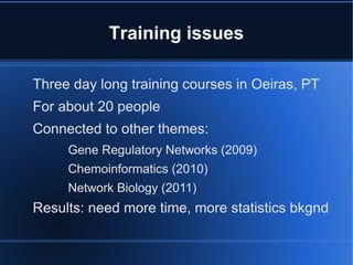 Training issues

Three day long training courses in Oeiras, PT
For about 20 people
Connected to other themes:
     Gene Regulatory Networks (2009)
     Chemoinformatics (2010)
     Network Biology (2011)
Results: need more time, more statistics bkgnd
 