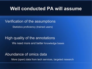 Well conducted PA will assume

Verification of the assumptions
    Statistics proficiency (trained users)



High quality of the annotations
    We need more and better knowledge bases



Abundance of omics data
   More (open) data from tech services, targeted research
 