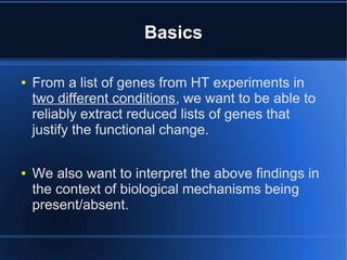 Basics

●   From a list of genes from HT experiments in
    two different conditions, we want to be able to
    reliably extract reduced lists of genes that
    justify the functional change.

●   We also want to interpret the above findings in
    the context of biological mechanisms being
    present/absent.
 