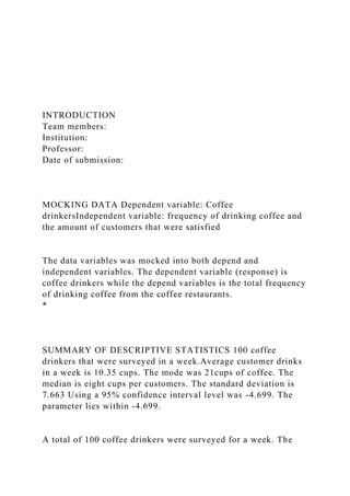 INTRODUCTION
Team members:
Institution:
Professor:
Date of submission:
MOCKING DATA Dependent variable: Coffee
drinkersIndependent variable: frequency of drinking coffee and
the amount of customers that were satisfied
The data variables was mocked into both depend and
independent variables. The dependent variable (response) is
coffee drinkers while the depend variables is the total frequency
of drinking coffee from the coffee restaurants.
*
SUMMARY OF DESCRIPTIVE STATISTICS 100 coffee
drinkers that were surveyed in a week.Average customer drinks
in a week is 10.35 cups. The mode was 21cups of coffee. The
median is eight cups per customers. The standard deviation is
7.663 Using a 95% confidence interval level was -4.699. The
parameter lies within -4.699.
A total of 100 coffee drinkers were surveyed for a week. The
 