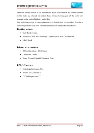 INTIME EQUITIES LIMITED
There are various sectors in the economy of Indian stock market; the sectors selected
in the study are selected on random basis. Stocks forming part of the sector are
selected on the basis of industry leadership.
The study is restricted to three selected sectors from Indian stock market; from each
sector three stocks have been selected and the sectors and stocks are as below.
Banking sectors:
• State Bank of India
• Industrial Credit and Investment Corporation of India (ICICI) Bank
• HDFC Bank
Infrastructure sectors:
• BHEL(Bharat Heavy Electricals).
• Larsen and Toubro.
• Adani Ports and Special Economic Zone.
F.M.C.G sectors:
• Colgate-palmolive co.(CL)
• Procter and Gamble CO
• ITC holdings corp.(ITC
BET’s GLOBAL BUSINESS SCHOOL, BELAGAVI Page 10
 
