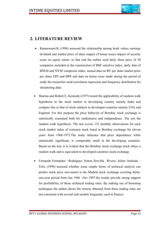 INTIME EQUITIES LIMITED
2. LITERATURE REVIEW
• Ramaswami.K (1996) assessed the relationship among book values earnings
dividend and market price of share impact of bonus issues impact of security
scam on equity return .to that end the author used daily share price of 30
companies included in the construction of BSE sensitive index, daily data of
BSESI and NYSE composite index, annual data on BV per share market price
per share EPS and DPS and data on bonus issue made during the period of
study the researcher used correlation regression and frequency distribution for
interpreting data.
• Sharma and Robert E. Kennedy (1977) tested the applicability of random walk
hypothesis to the stock market in developing country namely India and
compare this to that of stock markets in developed countries namely USA and
England. For this purpose the price behavior of Bombay stock exchange is
statistically examined both for randomness and independence .The test the
random walk hypothesis. The test covers 132 monthly observations for each
stock market index of common stock listed in Bombay exchange for eleven
years from 1968-1973.The study indicates that price dependence while
statistically significant, is comparably small in the developing countries.
Based on the test, it is evident that the Bombay stock exchange stock obeys a
random walk and is equivalent to developed countries stock exchange.
• Fernando Fernandez –Rodriguez, Simon Sosvilla –Rivero, Julian Andrada –
Felix (1999) assessed whether some simple forms of technical analysis can
predict stock price movement in the Madrid stock exchange covering thirty-
one-year period from Jan 1966 –Oct 1997.the results provide strong support
for profitability of those technical trading rules. By making use of bootstrap
techniques the author shows the returns obtained from these trading rules are
not consistent with several null models frequently used in finance.
BET’s GLOBAL BUSINESS SCHOOL, BELAGAVI Page 11
 