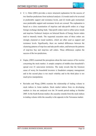 INTIME EQUITIES LIMITED
• C. L. Osler (2001) provides a micro structural explanation for the success of
two familiar predictions from technical analysis: (1) trends tend to be reversed
at predictable support and resistance levels, and (2) trends gain momentum
once predictable support and resistance levels are crossed. The explanation is
based on a close examination of stop-loss and take-profit orders at a large
foreign exchange dealing bank. Take-profit orders tend to reflect price trends
and stop-loss Technical Analysis on Selected Stocks of Energy Sector orders
tend to intensify trends. The requested execution rates of these orders are
strongly clustered at round numbers, which are often used as support and
resistance levels. Significantly, there are marked differences between the
clustering patterns of stop-loss and take-profit orders, and between the patterns
of stop-loss buy and stop-loss sell orders. These differences explain the
success of the two predictions.
• Gupta, (2003) examined the perceptions about the main sources of his worries
concerning the stock market. A sample comprise of middle-class household’s
spread over 21 sates/union territories. The study reveals that the foremost
cause of worry for household investors is fraudulent company management
and in the second place is too much volatility and in the third place is too
much price manipulation.
• Ravindra and Wang (2006) examine the relationship of trading volume to
stock indices in Asian markets. Stock market indices from six developing
markets in Asia are analyzed over the 34 month period ending in October
2005. In the South Korean market, the causality extends from the stock indices
to trading volume while the causality is the opposite in the Taiwanese market.
BET’s GLOBAL BUSINESS SCHOOL, BELAGAVI Page 12
 