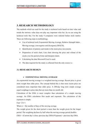 INTIME EQUITIES LIMITED
3. RESEARCH METHODOLOGY
The methods which are used for the study is technical tools based on time value and
trends the intrinsic value does not play any important roles her. So we are using the
technical tools like. For the study 9 companies were selected Indian stock market.
There are following steps in methodology.
• Use of technical tools Exponential Moving Average, Relative Strength Index ,
Moving average, convergence and divergence.(MACD),
• Identification of patterns and trends in the stock price movements.
• Preparation of stock chart, Line chart showing the price and volume of the
stocks over the period of time and Interpret charts.
• Calculating the data Microsoft Excel is used.
• The data required for the study is collected from the only source i.e.
3.1 RESEARCH DESIGN
 EXPONENTIAL MOVING AVERAGE
An exponential moving average is a weighted moving average. Recent price is given
more weight than older price. The concept behind this is that more recent price are
considered more important than older price. A 200-day long term simple average
equal weightage to price data that are more than six month old.
Calculation of the EMA is more complex than calculation of a simple moving
average. An EMA calculation first needs and exponent. The calculation of the
exponent is simple.
Exp= 2/n+1
Where n = the number of days of the moving average.
The weight given for the short period is more than the weight given for the longer
period. The weighting declines by half when the moving average period doubles.
EMA = (Current day’s close- previous day EMA)*Exponent + previous day EMA.
BET’s GLOBAL BUSINESS SCHOOL, BELAGAVI Page 13
 