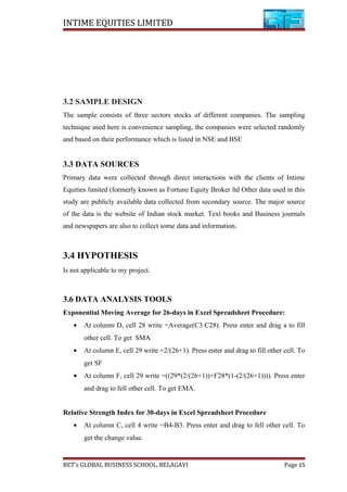 INTIME EQUITIES LIMITED
3.2 SAMPLE DESIGN
The sample consists of three sectors stocks of different companies. The sampling
technique used here is convenience sampling, the companies were selected randomly
and based on their performance which is listed in NSE and BSE
3.3 DATA SOURCES
Primary data were collected through direct interactions with the clients of Intime
Equities limited (formerly known as Fortune Equity Broker ltd Other data used in this
study are publicly available data collected from secondary source. The major source
of the data is the website of Indian stock market. Text books and Business journals
and newspapers are also to collect some data and information.
3.4 HYPOTHESIS
Is not applicable to my project.
3.6 DATA ANALYSIS TOOLS
Exponential Moving Average for 26-days in Excel Spreadsheet Procedure:
• At column D, cell 28 write =Average(C3:C28). Press enter and drag a to fill
other cell. To get SMA
• At column E, cell 29 write =2/(26+1). Press enter and drag to fill other cell. To
get SF
• At column F, cell 29 write =((29*(2/(26+1))+F28*(1-(2/(26+1)))). Press enter
and drag to fell other cell. To get EMA.
Relative Strength Index for 30-days in Excel Spreadsheet Procedure
• At column C, cell 4 write =B4-B3. Press enter and drag to fell other cell. To
get the change value.
BET’s GLOBAL BUSINESS SCHOOL, BELAGAVI Page 15
 