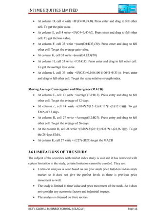 INTIME EQUITIES LIMITED
• At column D, cell 4 write =IF(C4>0,C4,0). Press enter and drag to fell other
cell. To get the gain value.
• At column E, cell 4 write =IF(C4<0,-C4,0). Press enter and drag to fell other
cell. To get the loss value.
• At column F, cell 33 write =(sum(D4:D33)/30). Press enter and drag to fell
other cell. To get the average gain value.
• At column G, cell 33 write =(sum(E4:E33)/30)
• At column H, cell 33 write =F33/G33. Press enter and drag to fell other cell.
To get the average loss value.
• At column I, cell 33 write =IF(G33=0,100,100-(100/(1+H33))). Press enter
and drag to fell other cell. To get the value relative strength index.
Moving Average Convergence and Divergence (MACD)
• At column C, cell 13 write =average (B2:B13). Press entry and drag to fell
other cell. To get the average of 12-days.
• At column c, cell 14 write =(B14*(2/(12+1))+C13*(1-(2/(12+1)))). To get
EMA of 12 days.
• At column D, cell 27 write =Average(B2:B27). Press entry and drag to fell
other cell. To get the average of 26-days.
• At the column D, cell 28 write =(B28*(2/(26+1))+D27*(1-(2/(26/1)))). To get
the 26-days EMA.
• At column E, cell 27 write = (C27)-(D27) to get the MACD
3.6 LIMITATIONS OF THE STUDY
The subject of the securities with market index study is vast and it has restricted with
certain limitation in the study, certain limitation cannot be avoided. They are:
• Technical analysis is done based on one year stock price listed on Indian stock
market so it does not give the perfect levels as there is previous price
movement as well.
• The study is limited to time value and price movement of the stock. So it does
not consider any economic factors and industrial impacts.
• The analysis is focused on three sectors.
BET’s GLOBAL BUSINESS SCHOOL, BELAGAVI Page 16
 