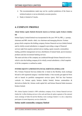 INTIME EQUITIES LIMITED
• The recommendations made may not be a perfect prediction of the future as
technical analysis is not an absolutely accurate practice.
• Study is limited to 9 stocks.
4. COMPANY PROFILE
About Intime equity limited (formerly known as fortune equity brokers (India)
ltd
Intime Equity Limited limited was incorporated in the year 1991 by MR. j. t. poonja,
chairman and MR .nimish c shah, vice chairman and managing director. Fortune
group which comprises the holding company fortune financial services (India) limited
and its wholly-owned subsidiaries is engaged in providing a range of financial
services right from equities and derivatives trading, equity research, commodities
trading, portfolio management services, distribution of mutual funds, ipo & insurance
products and also investment banking services.
The main activities of the company are conducted through fortune financial services
which is also the holding company & its wholly owned subsidiaries. a brief snapshot
of all the companies is outlined as under.
INTIME EQUITY LIMITED FINANCIAL SERVICES (INDIA) LTD
M/s. Fortune Financial Services (India) ltd. is listed on the Bombay stock exchange
ltd and is sebi registered category i merchant banker. it has recently got approval from
sebi to launch its portfolio management services (pms). ffsil has four business
verticals viz. fortune equity brokers (India) limited, fortune commodities &
derivatives (India) ltd., fortune credit capital ltd. and fortune financial India insurance
brokers limited.
M/s. Intime Equities Limited is 100% subsidiary company of m/s. fortune financial services
(India) ltd. it offers broking services in the cash and future & option segments of the national
stock exchange of India ltd and the Bombay stock exchange limited. it is also a depository
participant of central depository services (India) ltd.
Intime multi commodity company limited
BET’s GLOBAL BUSINESS SCHOOL, BELAGAVI Page 17
 