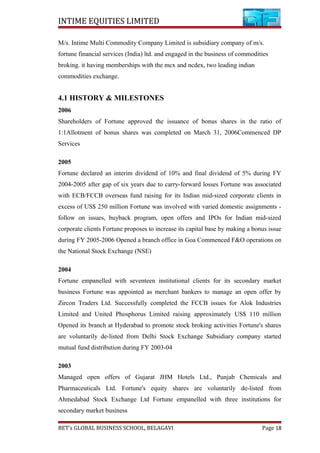 INTIME EQUITIES LIMITED
M/s. Intime Multi Commodity Company Limited is subsidiary company of m/s.
fortune financial services (India) ltd. and engaged in the business of commodities
broking. it having memberships with the mcx and ncdex, two leading indian
commodities exchange.
4.1 HISTORY & MILESTONES
2006
Shareholders of Fortune approved the issuance of bonus shares in the ratio of
1:1Allotment of bonus shares was completed on March 31, 2006Commenced DP
Services
2005
Fortune declared an interim dividend of 10% and final dividend of 5% during FY
2004-2005 after gap of six years due to carry-forward losses Fortune was associated
with ECB/FCCB overseas fund raising for its Indian mid-sized corporate clients in
excess of US$ 250 million Fortune was involved with varied domestic assignments -
follow on issues, buyback program, open offers and IPOs for Indian mid-sized
corporate clients Fortune proposes to increase its capital base by making a bonus issue
during FY 2005-2006 Opened a branch office in Goa Commenced F&O operations on
the National Stock Exchange (NSE)
2004
Fortune empanelled with seventeen institutional clients for its secondary market
business Fortune was appointed as merchant bankers to manage an open offer by
Zircon Traders Ltd. Successfully completed the FCCB issues for Alok Industries
Limited and United Phosphorus Limited raising approximately US$ 110 million
Opened its branch at Hyderabad to promote stock broking activities Fortune's shares
are voluntarily de-listed from Delhi Stock Exchange Subsidiary company started
mutual fund distribution during FY 2003-04
2003
Managed open offers of Gujarat JHM Hotels Ltd., Punjab Chemicals and
Pharmaceuticals Ltd. Fortune's equity shares are voluntarily de-listed from
Ahmedabad Stock Exchange Ltd Fortune empanelled with three institutions for
secondary market business
BET’s GLOBAL BUSINESS SCHOOL, BELAGAVI Page 18
 