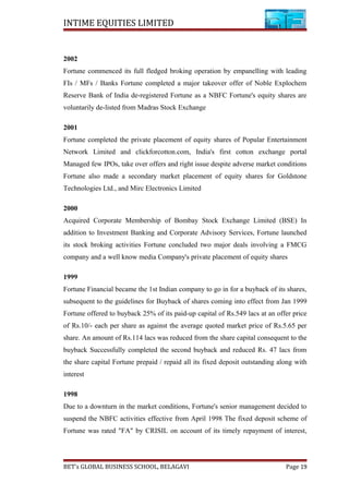 INTIME EQUITIES LIMITED
2002
Fortune commenced its full fledged broking operation by empanelling with leading
FIs / MFs / Banks Fortune completed a major takeover offer of Noble Explochem
Reserve Bank of India de-registered Fortune as a NBFC Fortune's equity shares are
voluntarily de-listed from Madras Stock Exchange
2001
Fortune completed the private placement of equity shares of Popular Entertainment
Network Limited and clickforcotton.com, India's first cotton exchange portal
Managed few IPOs, take over offers and right issue despite adverse market conditions
Fortune also made a secondary market placement of equity shares for Goldstone
Technologies Ltd., and Mirc Electronics Limited
2000
Acquired Corporate Membership of Bombay Stock Exchange Limited (BSE) In
addition to Investment Banking and Corporate Advisory Services, Fortune launched
its stock broking activities Fortune concluded two major deals involving a FMCG
company and a well know media Company's private placement of equity shares
1999
Fortune Financial became the 1st Indian company to go in for a buyback of its shares,
subsequent to the guidelines for Buyback of shares coming into effect from Jan 1999
Fortune offered to buyback 25% of its paid-up capital of Rs.549 lacs at an offer price
of Rs.10/- each per share as against the average quoted market price of Rs.5.65 per
share. An amount of Rs.114 lacs was reduced from the share capital consequent to the
buyback Successfully completed the second buyback and reduced Rs. 47 lacs from
the share capital Fortune prepaid / repaid all its fixed deposit outstanding along with
interest
1998
Due to a downturn in the market conditions, Fortune's senior management decided to
suspend the NBFC activities effective from April 1998 The fixed deposit scheme of
Fortune was rated "FA" by CRISIL on account of its timely repayment of interest,
BET’s GLOBAL BUSINESS SCHOOL, BELAGAVI Page 19
 