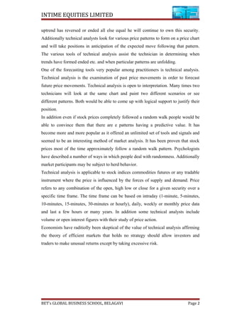 INTIME EQUITIES LIMITED
uptrend has reversed or ended all else equal he will continue to own this security.
Additionally technical analysts look for various price patterns to form on a price chart
and will take positions in anticipation of the expected move following that pattern.
The various tools of technical analysis assist the technician in determining when
trends have formed ended etc. and when particular patterns are unfolding.
One of the forecasting tools very popular among practitioners is technical analysis.
Technical analysis is the examination of past price movements in order to forecast
future price movements. Technical analysis is open to interpretation. Many times two
technicians will look at the same chart and paint two different scenarios or see
different patterns. Both would be able to come up with logical support to justify their
position.
In addition even if stock prices completely followed a random walk people would be
able to convince them that there are e patterns having a predictive value. It has
become more and more popular as it offered an unlimited set of tools and signals and
seemed to be an interesting method of market analysis. It has been proven that stock
prices most of the time approximately follow a random walk pattern. Psychologists
have described a number of ways in which people deal with randomness. Additionally
market participants may be subject to herd behavior.
Technical analysis is applicable to stock indices commodities futures or any tradable
instrument where the price is influenced by the forces of supply and demand. Price
refers to any combination of the open, high low or close for a given security over a
specific time frame. The time frame can be based on intraday (1-minute, 5-minutes,
10-minutes, 15-minutes, 30-minutes or hourly), daily, weekly or monthly price data
and last a few hours or many years. In addition some technical analysts include
volume or open interest figures with their study of price action.
Economists have raditiolly been skeptical of the value of technical analysis affirming
the theory of efficient markets that holds no strategy should allow investors and
traders to make unusual returns except by taking excessive risk.
BET’s GLOBAL BUSINESS SCHOOL, BELAGAVI Page 2
 