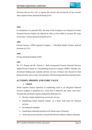 INTIME EQUITIES LIMITED
Advisory Services Pvt. Ltd., to operate this activity and invested Rs.10 lacs towards
share capital Fortune declared dividend @16%
1994
In anticipation of a potential IPO, the name of the Company was changed to Fortune
Financial Services (India) Ltd. Opened an office in New Delhi to increase the scope
of activities Fortune declared dividend @15%
1993
Fortune became a SEBI registered Category - I Merchant Banker Fortune declared
dividend @12.5%
1992
Fortune declared dividend @10%
1991
Mr. J.T. Poonja and Mr. Nimish C. Shah incorporated Fortune Financial Services
(India) Private Limited as a Non-Banking Financial Company (NBFC). Besides core
investment banking and corporate advisory services, Fortune's also focused on fund
based activities such as lease, hire purchase, bill discounting and inter-corporate loans
4.2 VISION, MISSION AND CORE VALUE
 VISION
Intime Equities limited aspiration of establishing itself as an integrated financial
services company is propelled by a vision that is shared by the entire work force.
Towards this end Intime Equities limited has dedicated it to:
• Having a single minded focus on investor services
• Establishing Intime Equities limited as a house hold name for financial
services
• Set industrial standards
• Establishing leadership position in all chosen areas of business
• And in the process become a crucial link between industry, finance and people.
BET’s GLOBAL BUSINESS SCHOOL, BELAGAVI Page 21
 