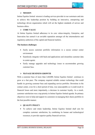 INTIME EQUITIES LIMITED
 MISSION
Intime Equities limited mission is leading services provider to our customers and aim
to achieve this leadership position by building an innovative, enterprising and
technology driven organization which will set the highest standards of service and
business ethics.
 CORE VALUE
At Intime Equities limited adherence to its core values-integrity, Enterprise, and
Innovation has earned it an enviable reputation amongst all the intermediaries and
regulatory authorizes of the capital and financial markets.
The business challenges
• Easily access customer portfolio information in a secure contact center
environment
• Seamlessly integrate with back-end applications and streamline customer data
to centre agents
• Easily manage upgrades and technology issues to accommodate growing
customer base.
 MANAGE BUSINESS GROWTH
With a customer base of more than 2,60,000, Intime Equities limited continues to
grow at a fast pace. The company required reliable contact technology that could
handle its growing customer base and expanding service portfolio. Downtime in the
contact center, even for a short period of time, was unacceptable as it could result in
financial losses and more importantly, a decrease in customer loyalty. As a result,
customer satisfaction was a top priority in Intime Equities limited agenda. Its primary
objectives were to help and support its customers in managing their shares portfolio in
the best possible manner.
 QUALITY POLICY
• To achieve and retain leadership, Intime Equities limited shall aim for
complete customer satisfaction, by combining its human and technological
resources, to provide superior quality financial services.
BET’s GLOBAL BUSINESS SCHOOL, BELAGAVI Page 22
 