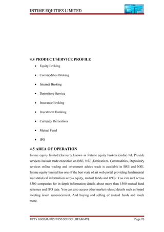 INTIME EQUITIES LIMITED
4.4 PRODUCT/SERVICE PROFILE
• Equity Broking
• Commodities Broking
• Internet Broking
• Depository Service
• Insurance Broking
• Investment Banking
• Currency Derivatives
• Mutual Fund
• IPO
4.5 AREA OF OPERATION
Intime equity limited (formerly known as fortune equity brokers (india) ltd. Provide
services include trade execution on BSE, NSE ,Derivatives, Commodities, Depository
services online trading and investment advice trade is available in BSE and NSE.
Intime equity limited has one of the best state of art web portal providing fundamental
and statistical information across equity, mutual funds and IPOs. You can surf across
5500 companies for in depth information details about more than 1500 mutual fund
schemes and IPO data. You can also access other market related details such as board
meeting result announcement. And buying and selling of mutual funds and much
more.
BET’s GLOBAL BUSINESS SCHOOL, BELAGAVI Page 25
 