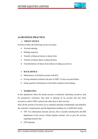 INTIME EQUITIES LIMITED
4.6 BUSINESS PRACTICE
 FRONT OFFICE
In front of office the following services are done.
• Account opening
• Holding enquiries
• Transfer of physical shares to demat form
• Transfer of demat shares to physical form
• Transformations of shares from demat to trading account etc.
 BACK OFFICE
• Maintenance of all demit account with KCL
• Giving intimation related to the due of AMC’s to heir account holders
• Sends quarterly information to the holders related to the holdings
 MARKETING
In this department where the demat account is marketed, marketing executives seek
for prospective customers, they help in opening of an account and also these
executives collect AMCs and provide other door to door services.
Here all the records of investors are to maintain and kept confidentially and identifies
the customer’s requirements and the department members try to fulfill their needs.
• TIN. Tax information network services, this is recently introduced by the RIS
department in this service, Intime Equities limited tries to give the services
regarding taxation like
• PAN opening
BET’s GLOBAL BUSINESS SCHOOL, BELAGAVI Page 26
 