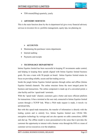 INTIME EQUITIES LIMITED
• TDS return(filling) quarterly, yearly
 ADVISORY SERVICES
This is the main function done by the ris department kcl give every financial advisory
services to investors for ex: portfolio management, equity tips, tax planning etc
 ACCOUNTS
• Maintaining the purchases/ stores departments
• Internal auditing
• Payments and receipts
 TECHNOLOGY DEPARTMENT
Intime Equities limited has been successful in keeping IT investments under control,
and helping in keeping these spends aligned with Intime Equities limited business
goals. He runs a team with 50 people on board. Intime Equities limited retains its
focus on providing reliable, secure and fast trading service.
Inside the jungle Intime Equities limited operates through online and offline (Intime
Equities limited) channels. The online structure forms the most integral point for
business and transactions. The online component is made up of a convential portal, a
chat facility and few ‘speed trade’ terminals.
With the ‘speed trade’ channel, customers gain a better and more efficient platform
for transactions. It has a terminal at the user end, connected to Intime Equities limited
system through a TCP/IP link. When a Web trade request is made, it travels via
HTTP/HTTPS.
But with this speed trade transaction, the transfer of information is directly with the
trading system and is entirely live, Intime Equities limited uses 128-bit SSL
encryption technology by verisign and can also operate on cable connections, GPRS
and dial up. The offline model is more personalized in the sense that it provides the
customer the opportunity to interact with a human voice through the IVR or a team of
customer service executives over the telephone.
BET’s GLOBAL BUSINESS SCHOOL, BELAGAVI Page 27
 