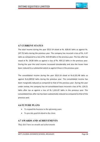 INTIME EQUITIES LIMITED
4.7 CURRENT STATUS
The total income during the year 2013-14 stood at Rs. 828.65 lakhs as against Rs.
247.76 lakhs during the previous year. The company has incurred a loss of Rs. 4.47
lakhs as compared to a loss of Rs. 419.49 lakhs in the previous year. The loss after tax
stood at Rs. 24.06 lakhs as against a loss of Rs. 403.12 lakhs in the previous year.
During the year the total income increased considerably and also the losses have
been reduced to a substantial extent as against those in the previous year.
The consolidated income during the year 2013-14 stood at Rs.6,101.48 lakhs as
against Rs.6,289.02 lakhs during the previous year. The consolidated income has
been marginally reduced as compared to that of the previous year. During the year
under review, the company has on consolidated basis incurred a loss of Rs. 124.21
lakhs after tax as against a loss of Rs 1,261.87 lakhs in the previous year. The
consolidated loss after tax has been substantially reduced as compared to that of the
previous year.
4.6 FUTURE PLANS
• To expand the business in the upcoming years.
• To provide good dividend to the client.
4.7 AWARDS AND ACHIEVEMENTS
They don’t have no awards and achievements
BET’s GLOBAL BUSINESS SCHOOL, BELAGAVI Page 28
 