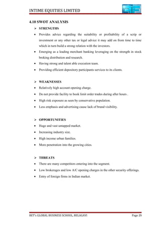 INTIME EQUITIES LIMITED
4.10 SWOT ANALYSIS
 STRENGTHS
• Provides advice regarding the suitability or profitability of a scrip or
investment or any other tax or legal advice it may add on from time to time
which in turn build a strong relation with the investors.
• Emerging as a leading merchant banking leveraging on the strength in stock
broking distribution and research.
• Having strong and talent able execution team.
• Providing efficient depository participants services to its clients.
 WEAKNESSES
• Relatively high account opening charge.
• Do not provide facility to book limit order trades during after hours .
• High risk exposure as seen by conservative population.
• Less emphasis and advertising cause lack of brand visibility.
 OPPORTUNITIES
• Huge and vast untapped market.
• Increasing industry size.
• High income urban families.
• More penetration into the growing cities.
 THREATS
• There are many competitors entering into the segment.
• Low brokerages and low A/C opening charges in the other security offerings.
• Entry of foreign firms in Indian market.
BET’s GLOBAL BUSINESS SCHOOL, BELAGAVI Page 29
 
